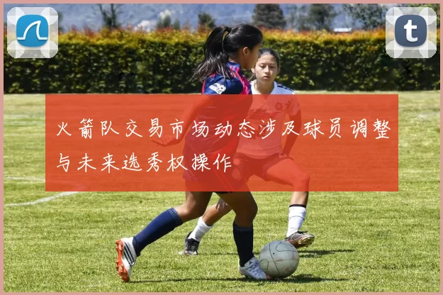 火箭队交易市场动态涉及球员调整与未来选秀权操作