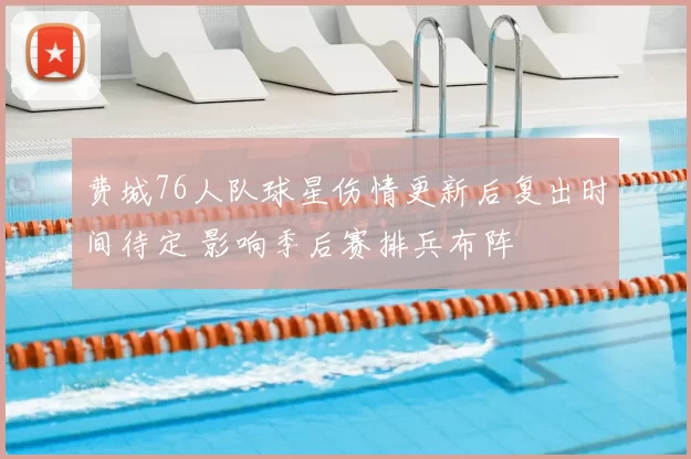 费城76人队球星伤情更新后复出时间待定 影响季后赛排兵布阵