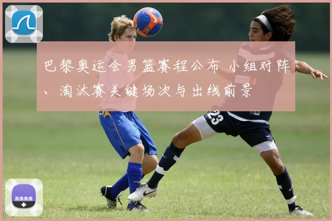 巴黎奥运会男篮赛程公布 小组对阵、淘汰赛关键场次与出线前景