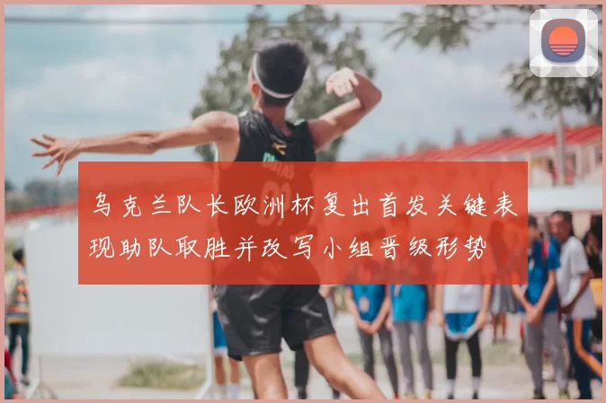 乌克兰队长欧洲杯复出首发关键表现助队取胜并改写小组晋级形势