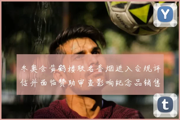 冬奥会黄鹤楼联名香烟进入合规评估并面临赞助审查影响纪念品销售渠道