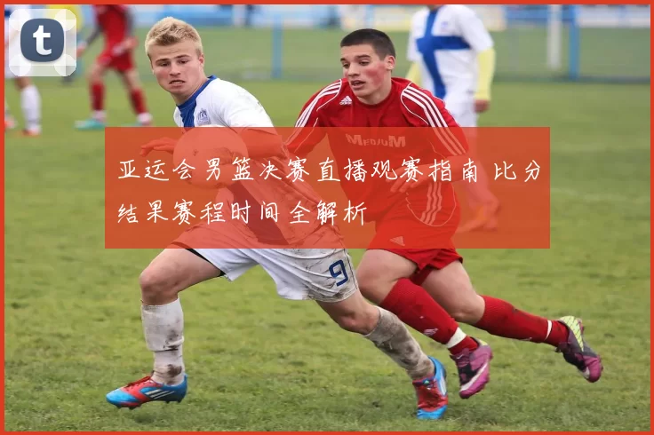 亚运会男篮决赛直播观赛指南 比分结果赛程时间全解析