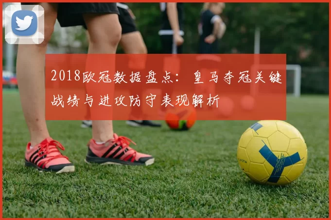 2018欧冠数据盘点：皇马夺冠关键战绩与进攻防守表现解析
