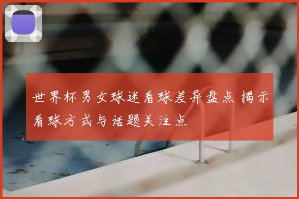 世界杯男女球迷看球差异盘点 揭示看球方式与话题关注点