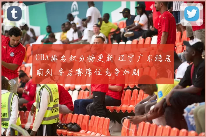 CBA排名积分榜更新 辽宁广东稳居前列 季后赛席位竞争加剧