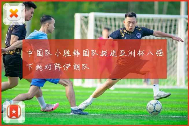 中国队小胜韩国队挺进亚洲杯八强下轮对阵伊朗队