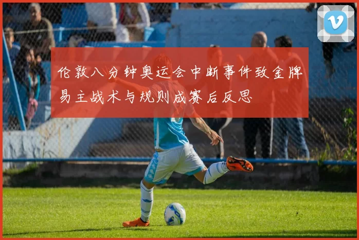 伦敦八分钟奥运会中断事件致金牌易主战术与规则成赛后反思