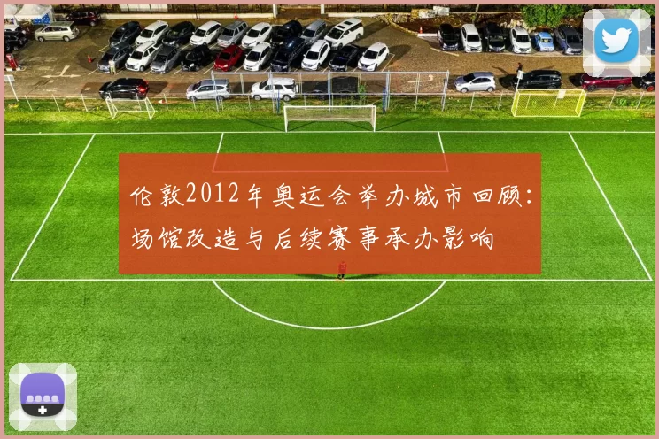 伦敦2012年奥运会举办城市回顾：场馆改造与后续赛事承办影响