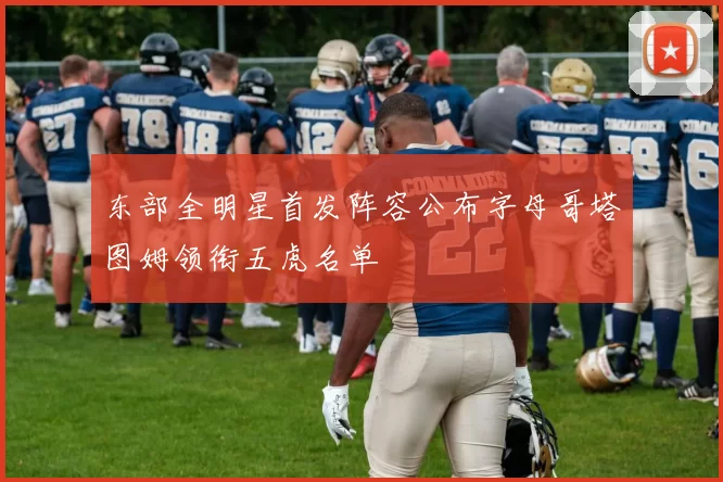 东部全明星首发阵容公布字母哥塔图姆领衔五虎名单