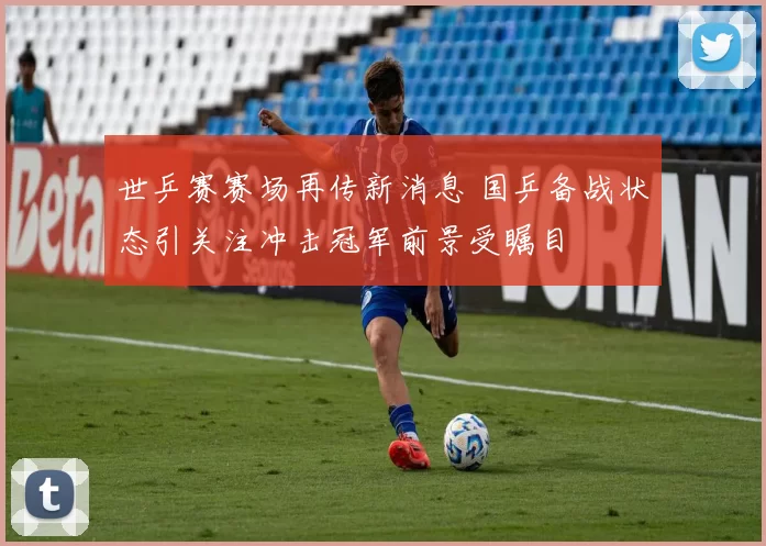 世乒赛赛场再传新消息 国乒备战状态引关注冲击冠军前景受瞩目