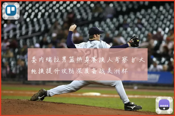 委内瑞拉男篮热身赛换人考察 扩大轮换提升攻防深度备战美洲杯