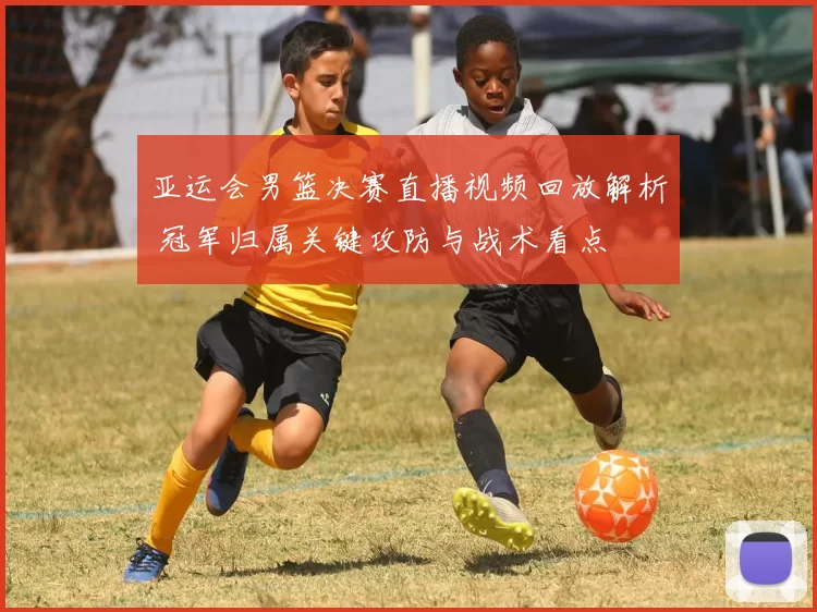 亚运会男篮决赛直播视频回放解析 冠军归属关键攻防与战术看点