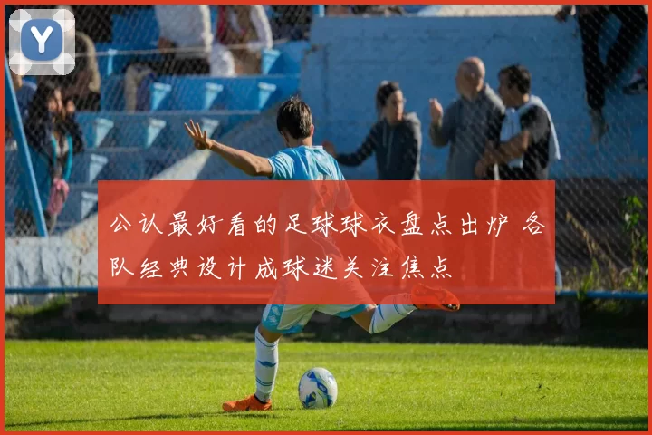 公认最好看的足球球衣盘点出炉 各队经典设计成球迷关注焦点