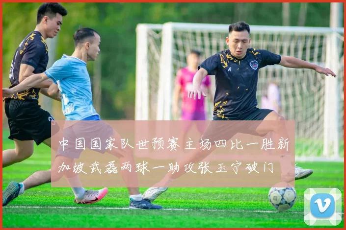 中国国家队世预赛主场四比一胜新加坡武磊两球一助攻张玉宁破门