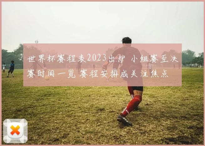 世界杯赛程表2023出炉 小组赛至决赛时间一览 赛程安排成关注焦点