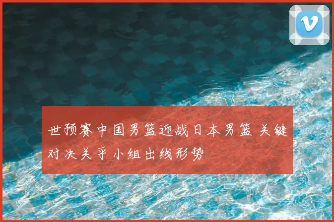 世预赛中国男篮迎战日本男篮 关键对决关乎小组出线形势